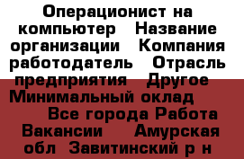 Операционист на компьютер › Название организации ­ Компания-работодатель › Отрасль предприятия ­ Другое › Минимальный оклад ­ 19 000 - Все города Работа » Вакансии   . Амурская обл.,Завитинский р-н